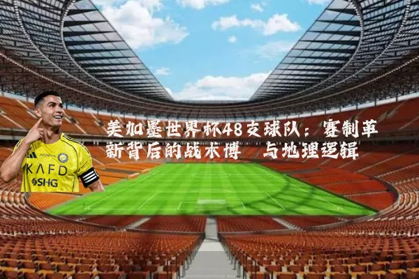 美加墨世界杯48支球队：赛制革新背后的战术博弈与地理逻辑