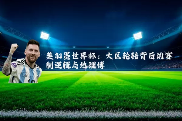 美加墨世界杯:大区轮转背后的赛制逻辑与地理博弈
