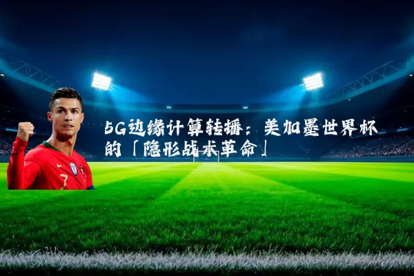 5G边缘计算转播：美加墨世界杯的「隐形战术革命」